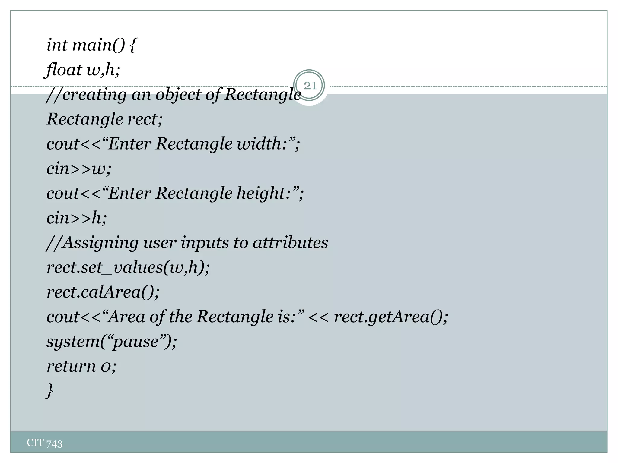 CIT 743
21
int main() {
float w,h;
//creating an object of Rectangle
Rectangle rect;
cout<<“Enter Rectangle width:”;
cin>>w;
cout<<“Enter Rectangle height:”;
cin>>h;
//Assigning user inputs to attributes
rect.set_values(w,h);
rect.calArea();
cout<<“Area of the Rectangle is:” << rect.getArea();
system(“pause”);
return 0;
}
 