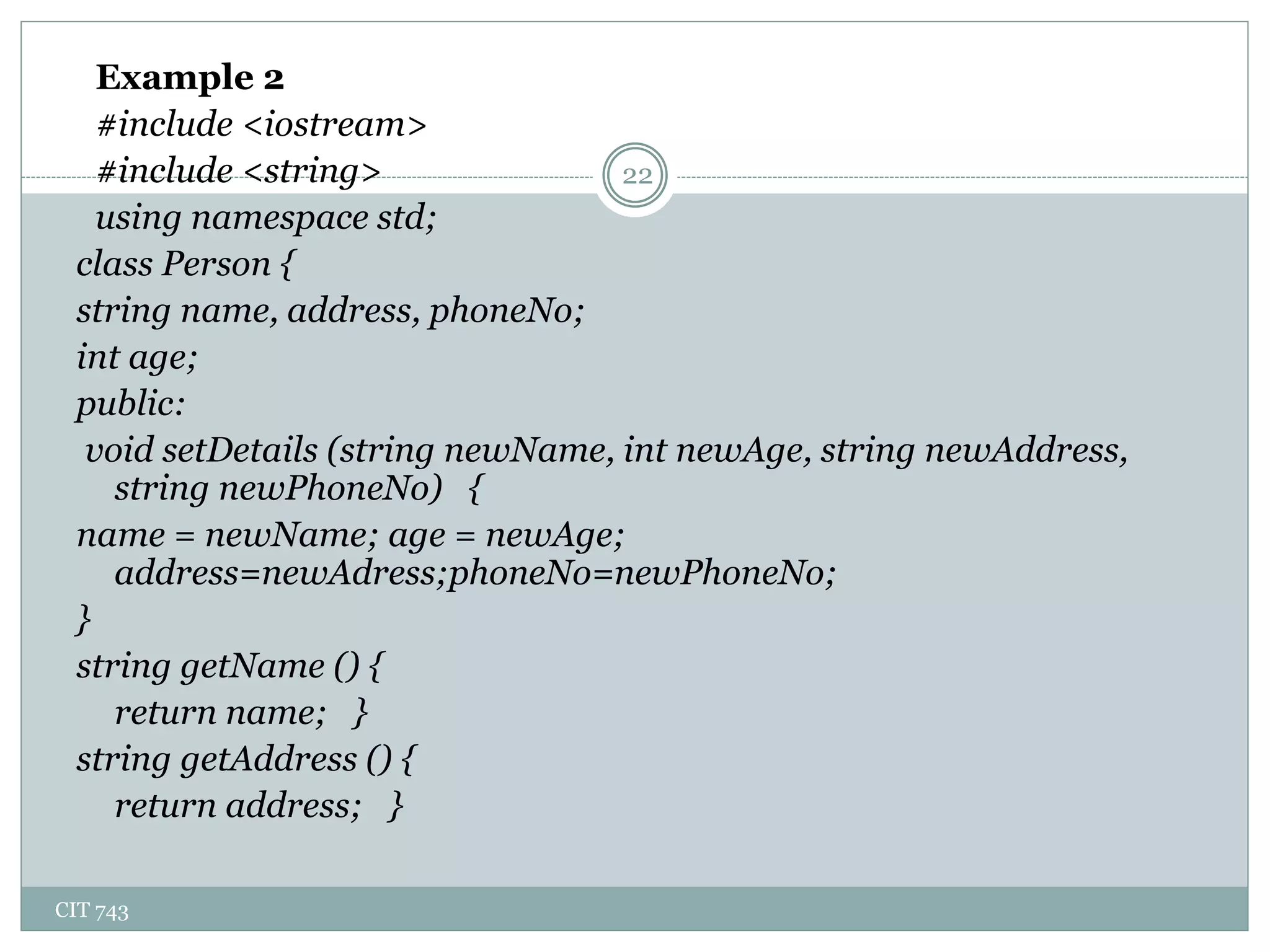 CIT 743
22
Example 2
#include <iostream>
#include <string>
using namespace std;
class Person {
string name, address, phoneNo;
int age;
public:
void setDetails (string newName, int newAge, string newAddress,
string newPhoneNo) {
name = newName; age = newAge;
address=newAdress;phoneNo=newPhoneNo;
}
string getName () {
return name; }
string getAddress () {
return address; }
 