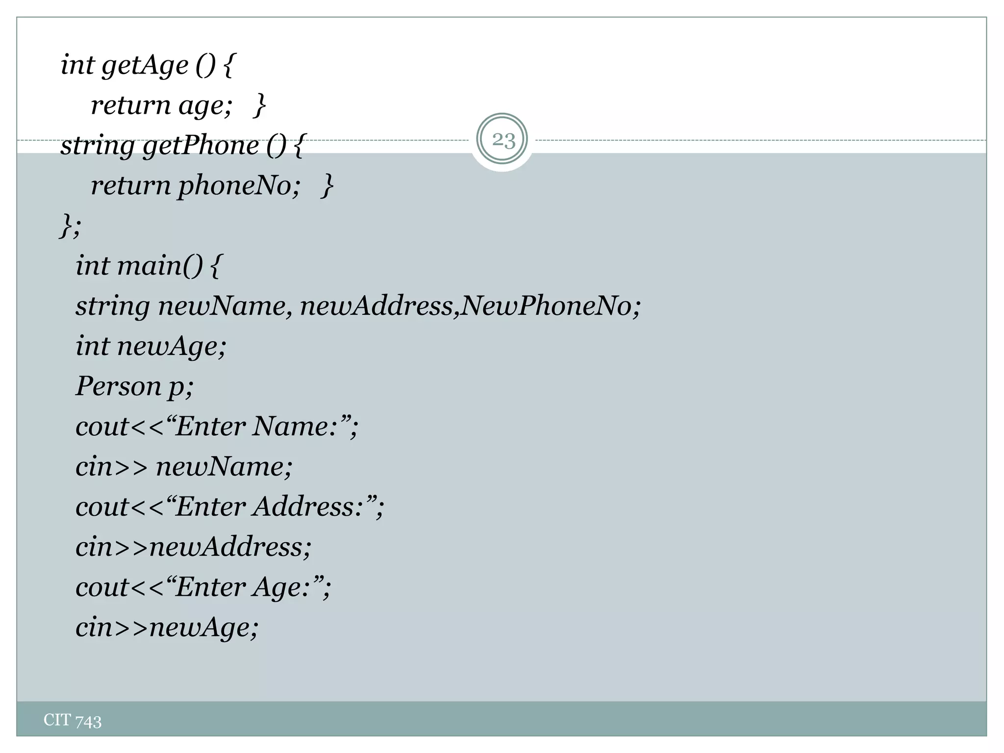 CIT 743
23
int getAge () {
return age; }
string getPhone () {
return phoneNo; }
};
int main() {
string newName, newAddress,NewPhoneNo;
int newAge;
Person p;
cout<<“Enter Name:”;
cin>> newName;
cout<<“Enter Address:”;
cin>>newAddress;
cout<<“Enter Age:”;
cin>>newAge;
 