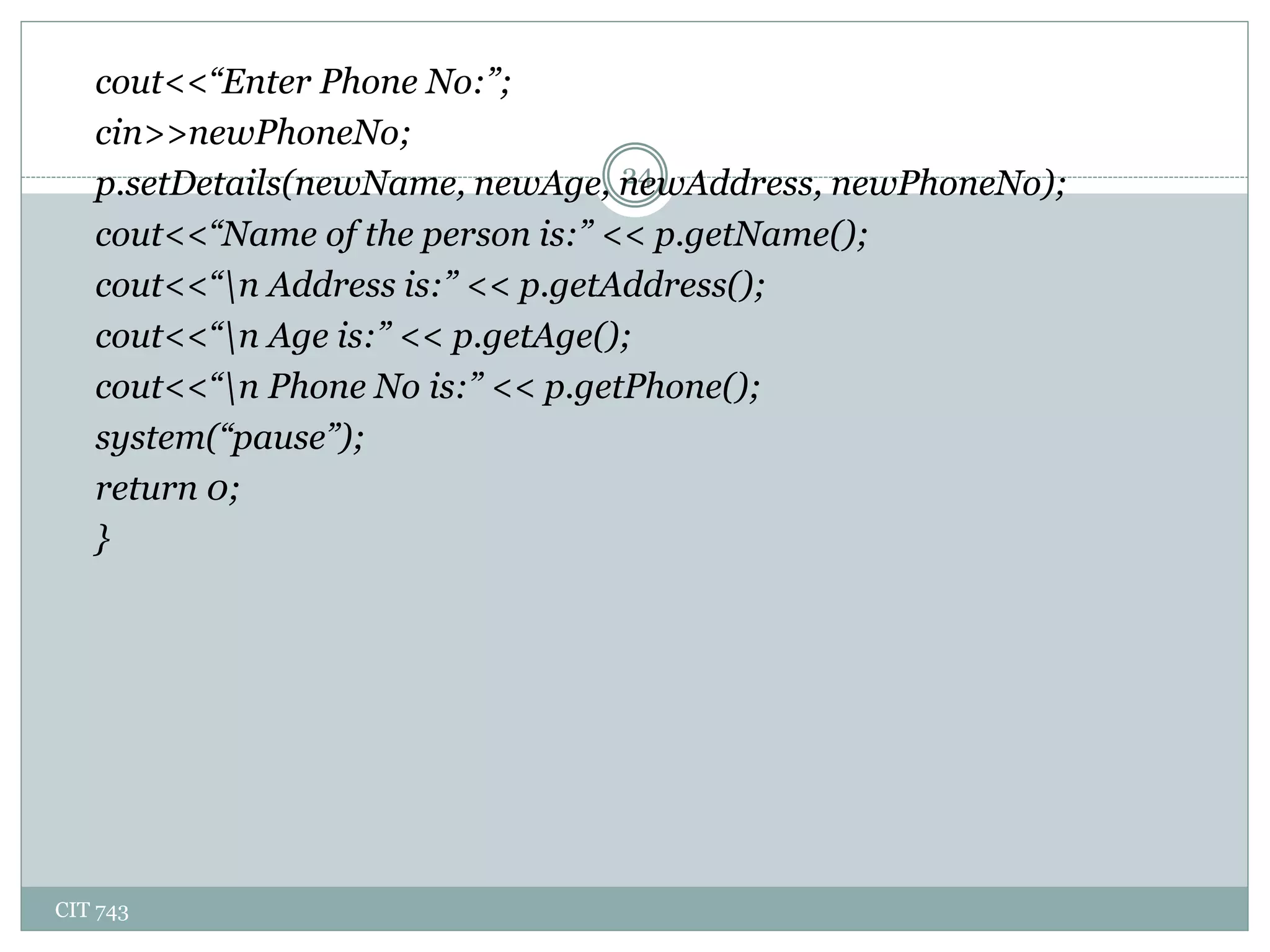 CIT 743
24
cout<<“Enter Phone No:”;
cin>>newPhoneNo;
p.setDetails(newName, newAge, newAddress, newPhoneNo);
cout<<“Name of the person is:” << p.getName();
cout<<“n Address is:” << p.getAddress();
cout<<“n Age is:” << p.getAge();
cout<<“n Phone No is:” << p.getPhone();
system(“pause”);
return 0;
}
 