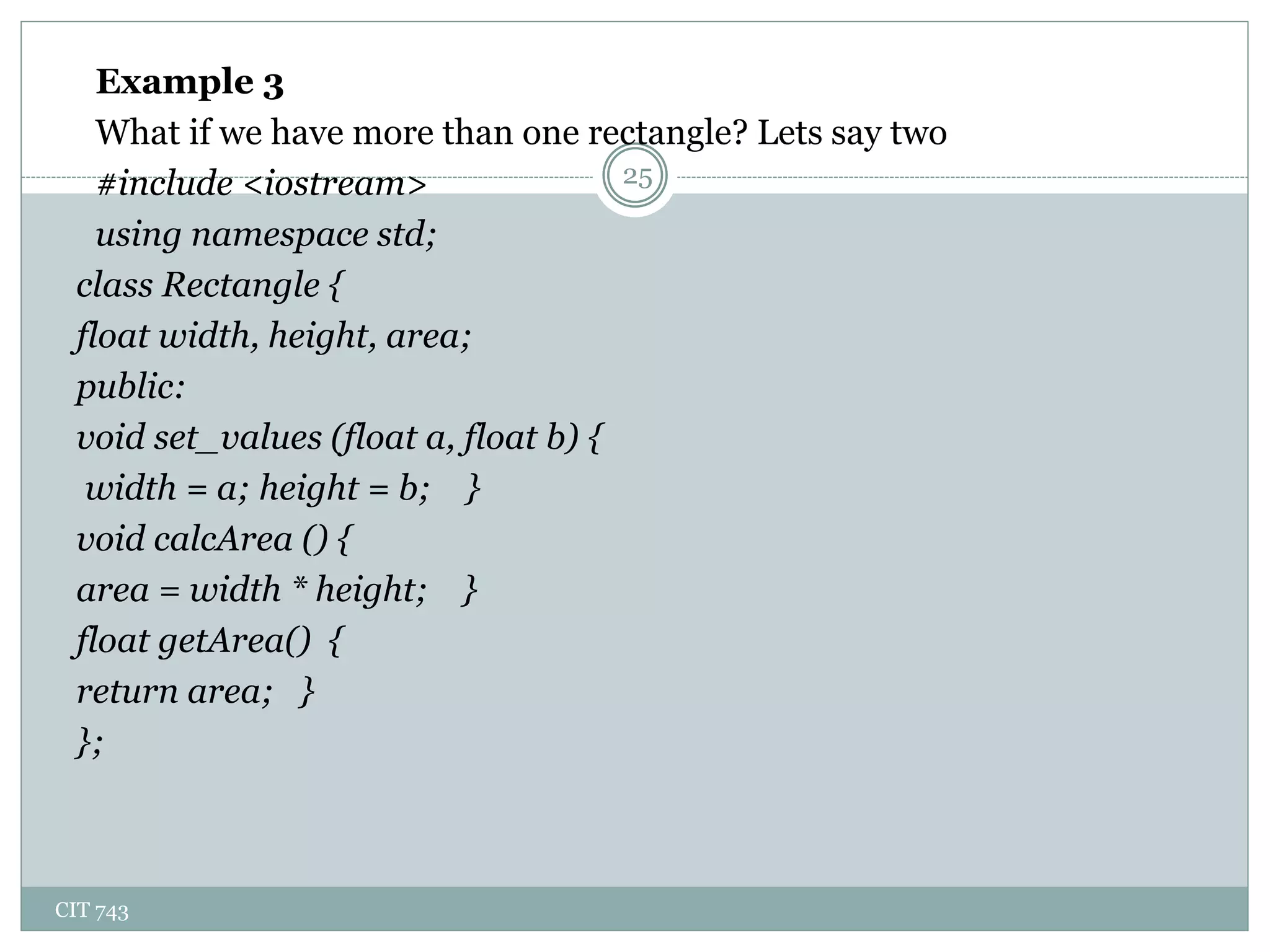 CIT 743
25
Example 3
What if we have more than one rectangle? Lets say two
#include <iostream>
using namespace std;
class Rectangle {
float width, height, area;
public:
void set_values (float a, float b) {
width = a; height = b; }
void calcArea () {
area = width * height; }
float getArea() {
return area; }
};
 