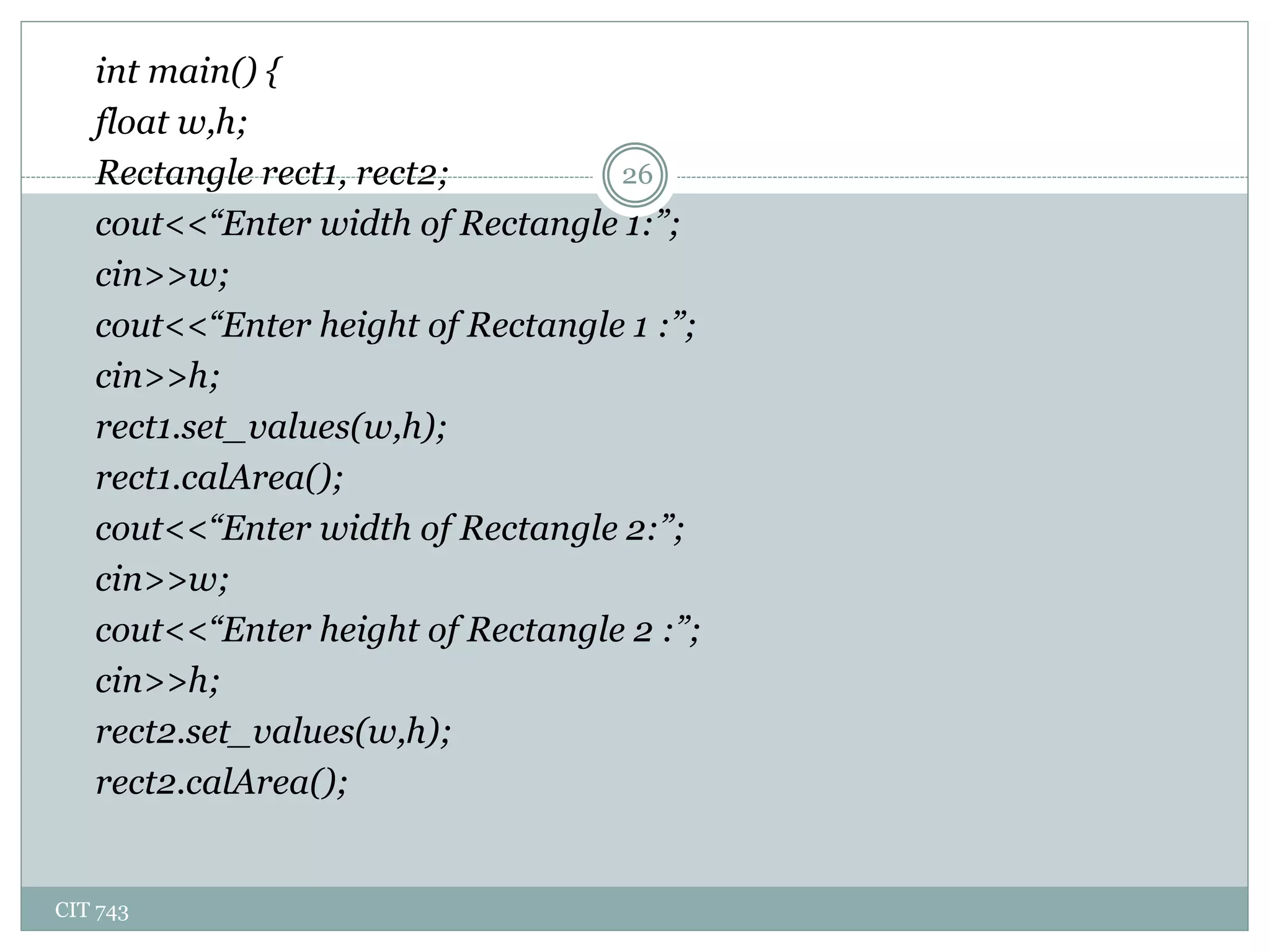 CIT 743
26
int main() {
float w,h;
Rectangle rect1, rect2;
cout<<“Enter width of Rectangle 1:”;
cin>>w;
cout<<“Enter height of Rectangle 1 :”;
cin>>h;
rect1.set_values(w,h);
rect1.calArea();
cout<<“Enter width of Rectangle 2:”;
cin>>w;
cout<<“Enter height of Rectangle 2 :”;
cin>>h;
rect2.set_values(w,h);
rect2.calArea();
 