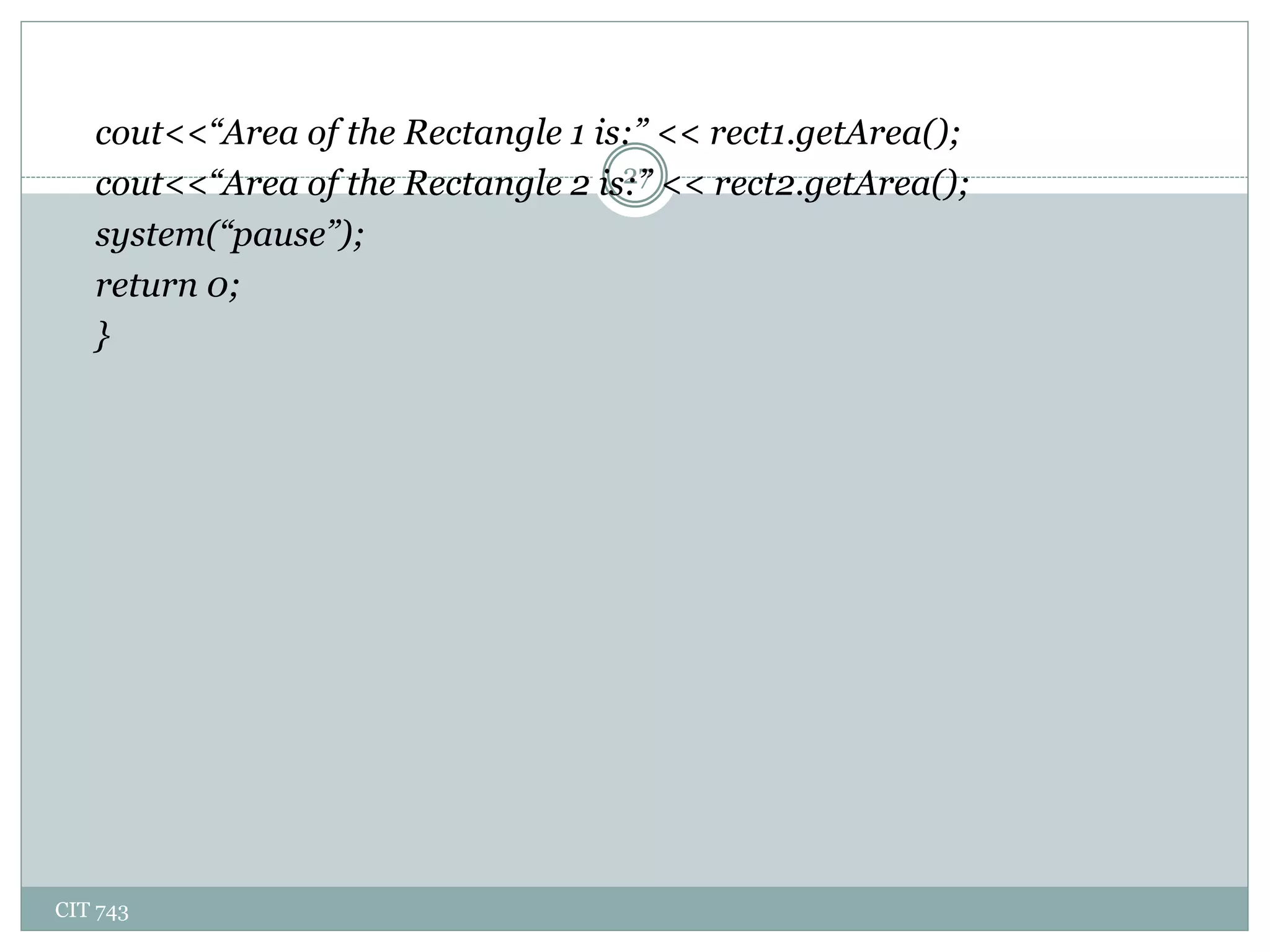 CIT 743
27
cout<<“Area of the Rectangle 1 is:” << rect1.getArea();
cout<<“Area of the Rectangle 2 is:” << rect2.getArea();
system(“pause”);
return 0;
}
 