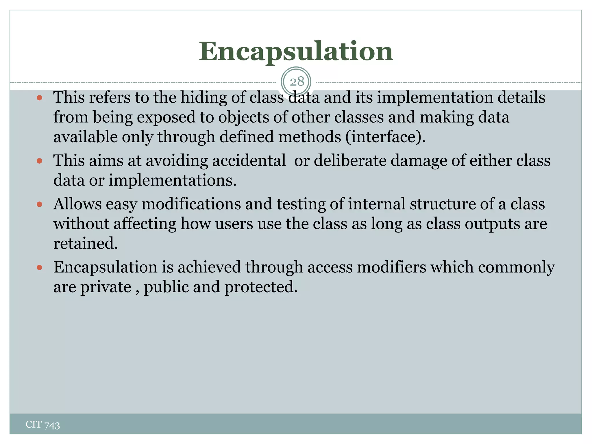 Encapsulation
CIT 743
28
 This refers to the hiding of class data and its implementation details
from being exposed to objects of other classes and making data
available only through defined methods (interface).
 This aims at avoiding accidental or deliberate damage of either class
data or implementations.
 Allows easy modifications and testing of internal structure of a class
without affecting how users use the class as long as class outputs are
retained.
 Encapsulation is achieved through access modifiers which commonly
are private , public and protected.
 