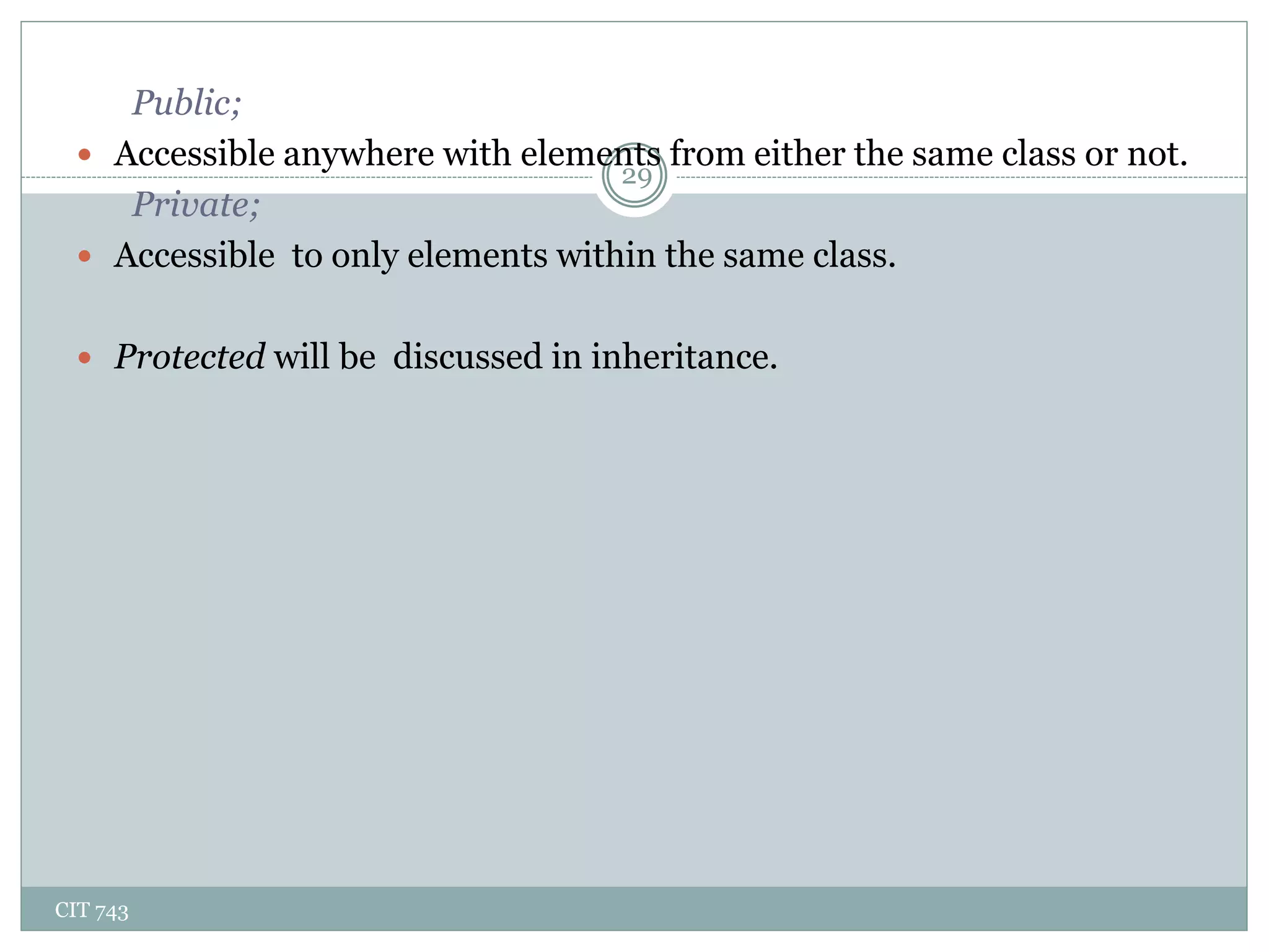 CIT 743
29
Public;
 Accessible anywhere with elements from either the same class or not.
Private;
 Accessible to only elements within the same class.
 Protected will be discussed in inheritance.
 