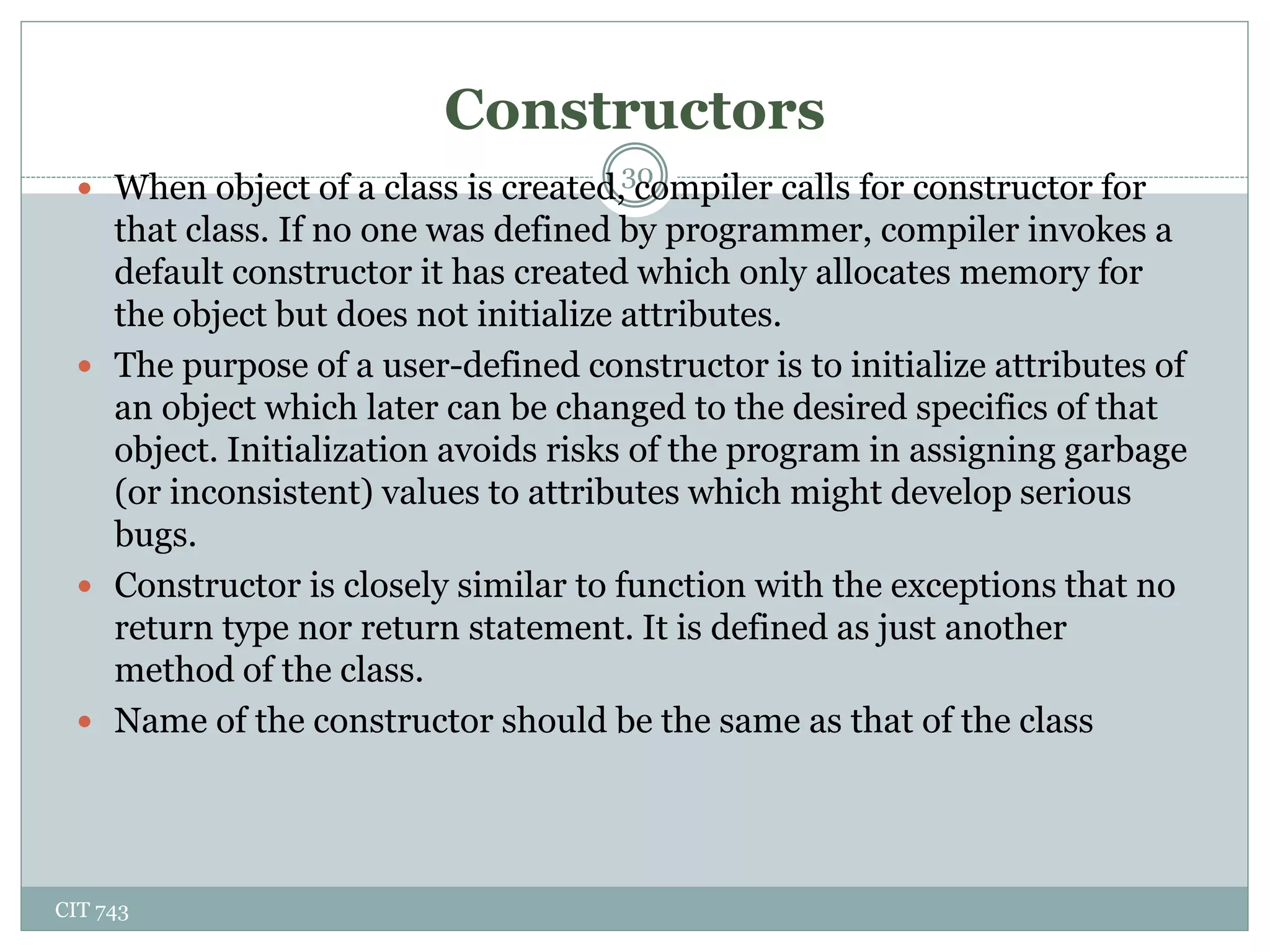 Constructors
CIT 743
30
 When object of a class is created, compiler calls for constructor for
that class. If no one was defined by programmer, compiler invokes a
default constructor it has created which only allocates memory for
the object but does not initialize attributes.
 The purpose of a user-defined constructor is to initialize attributes of
an object which later can be changed to the desired specifics of that
object. Initialization avoids risks of the program in assigning garbage
(or inconsistent) values to attributes which might develop serious
bugs.
 Constructor is closely similar to function with the exceptions that no
return type nor return statement. It is defined as just another
method of the class.
 Name of the constructor should be the same as that of the class
 