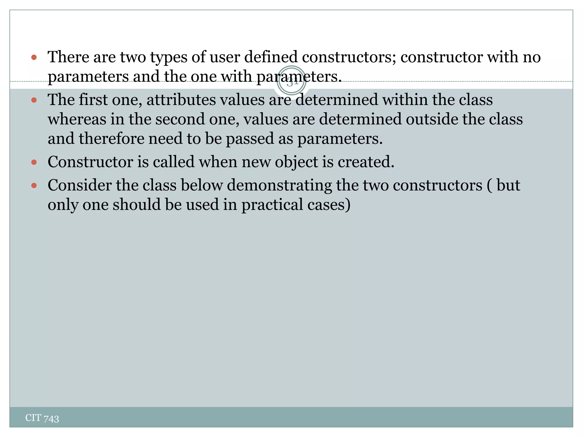 CIT 743
31
 There are two types of user defined constructors; constructor with no
parameters and the one with parameters.
 The first one, attributes values are determined within the class
whereas in the second one, values are determined outside the class
and therefore need to be passed as parameters.
 Constructor is called when new object is created.
 Consider the class below demonstrating the two constructors ( but
only one should be used in practical cases)
 