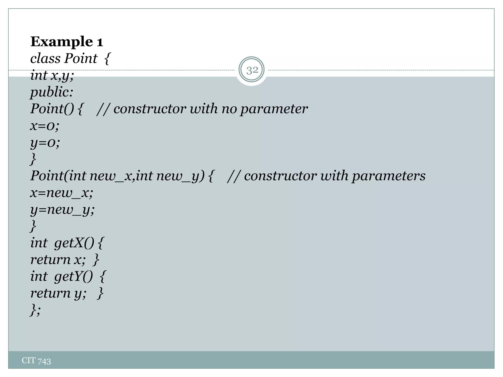 CIT 743
32
Example 1
class Point {
int x,y;
public:
Point() { // constructor with no parameter
x=0;
y=0;
}
Point(int new_x,int new_y) { // constructor with parameters
x=new_x;
y=new_y;
}
int getX() {
return x; }
int getY() {
return y; }
};
 