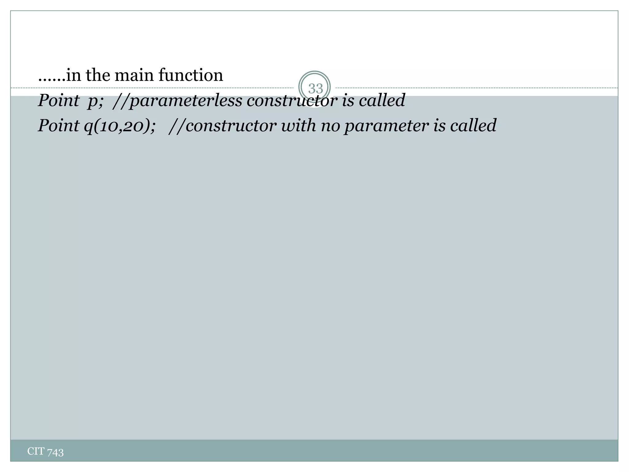 CIT 743
33
......in the main function
Point p; //parameterless constructor is called
Point q(10,20); //constructor with no parameter is called
 