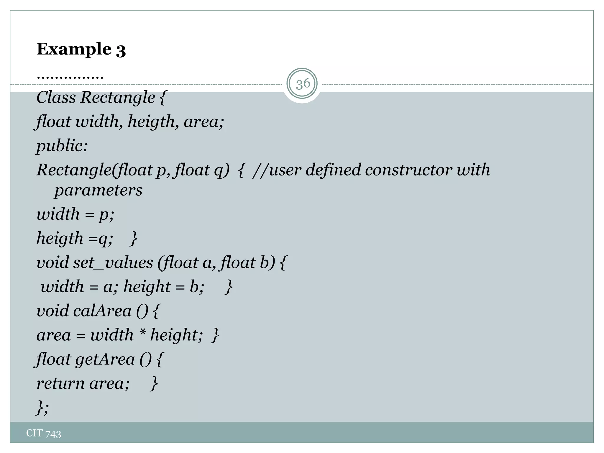 CIT 743
36
Example 3
……………
Class Rectangle {
float width, heigth, area;
public:
Rectangle(float p, float q) { //user defined constructor with
parameters
width = p;
heigth =q; }
void set_values (float a, float b) {
width = a; height = b; }
void calArea () {
area = width * height; }
float getArea () {
return area; }
};
 
