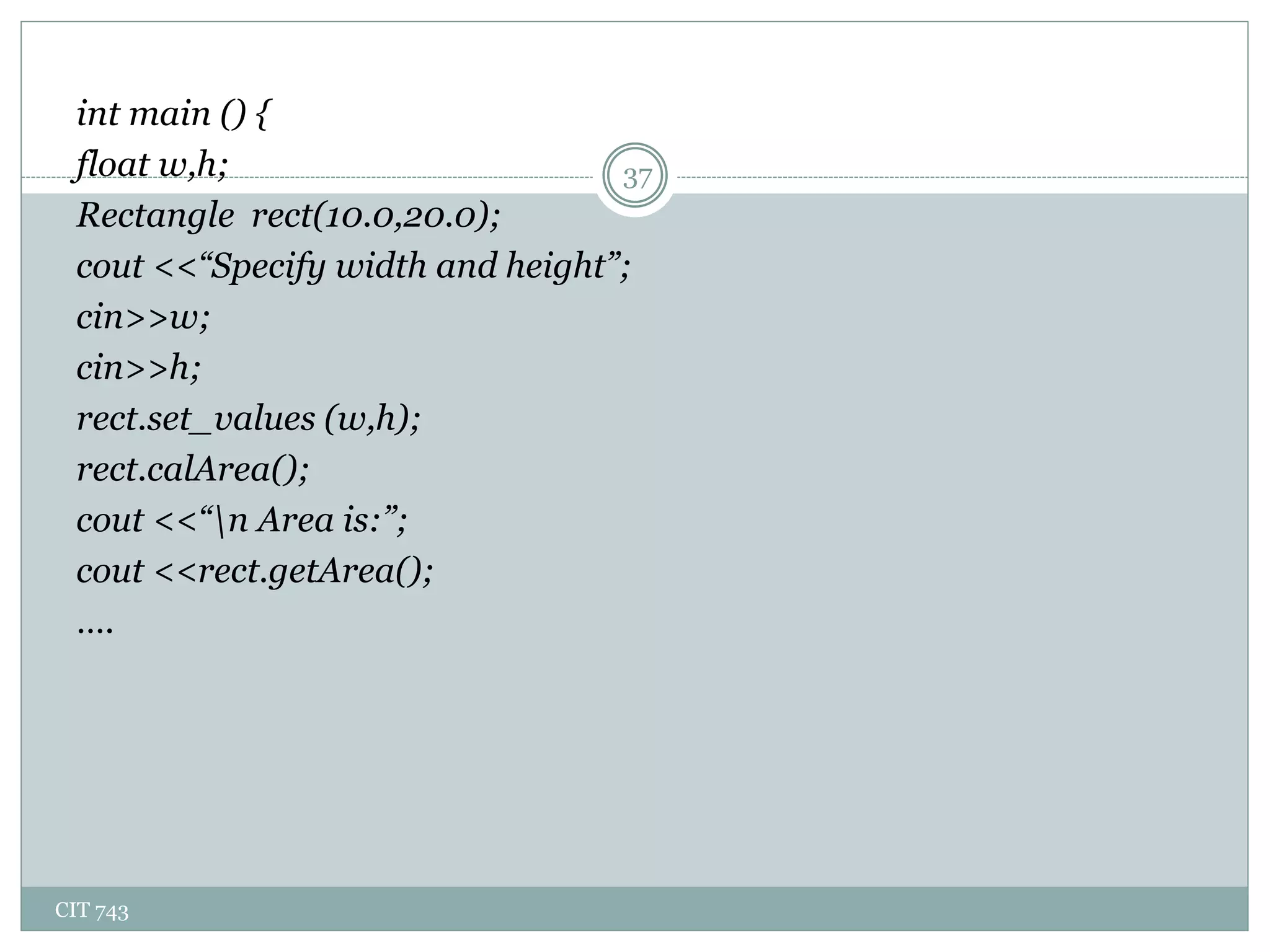 CIT 743
37
int main () {
float w,h;
Rectangle rect(10.0,20.0);
cout <<“Specify width and height”;
cin>>w;
cin>>h;
rect.set_values (w,h);
rect.calArea();
cout <<“n Area is:”;
cout <<rect.getArea();
….
 