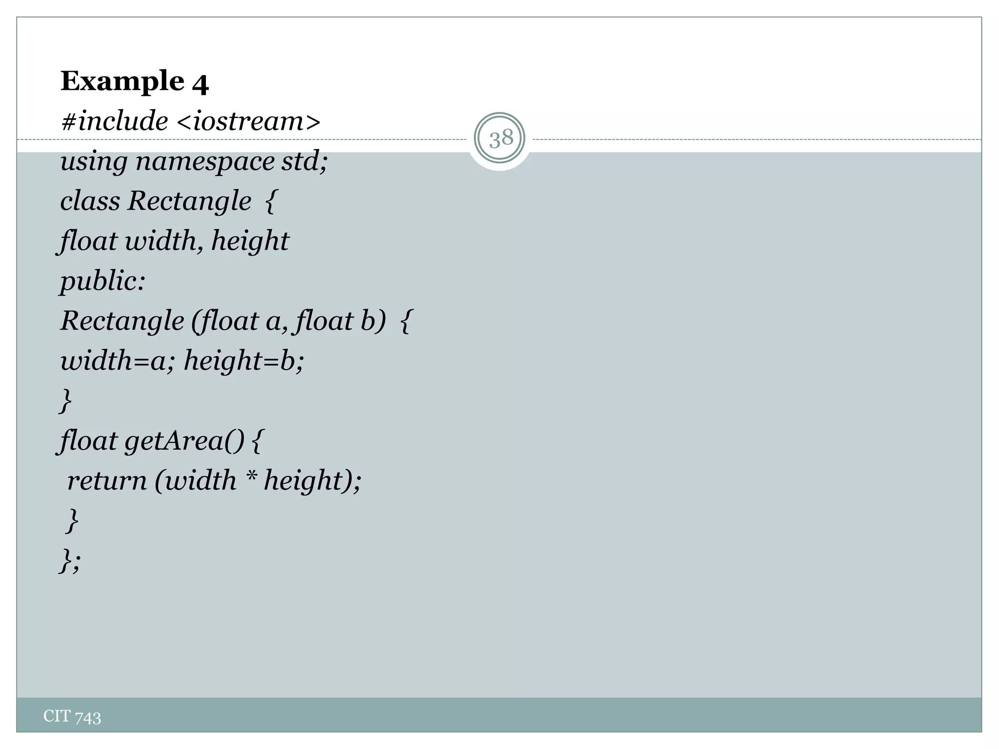 CIT 743
38
Example 4
#include <iostream>
using namespace std;
class Rectangle {
float width, height
public:
Rectangle (float a, float b) {
width=a; height=b;
}
float getArea() {
return (width * height);
}
};
 
