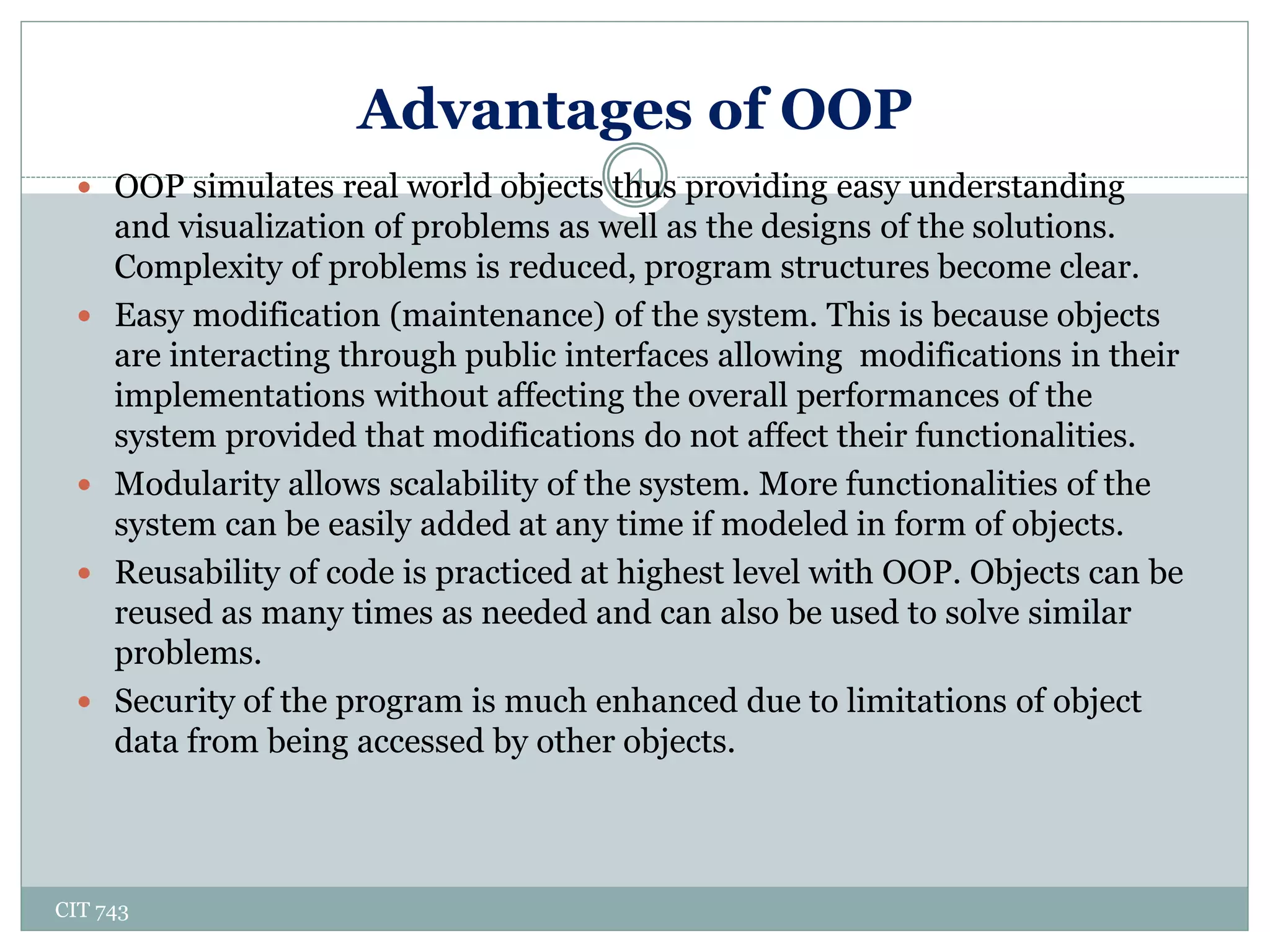 Advantages of OOP
CIT 743
4 OOP simulates real world objects thus providing easy understanding
and visualization of problems as well as the designs of the solutions.
Complexity of problems is reduced, program structures become clear.
 Easy modification (maintenance) of the system. This is because objects
are interacting through public interfaces allowing modifications in their
implementations without affecting the overall performances of the
system provided that modifications do not affect their functionalities.
 Modularity allows scalability of the system. More functionalities of the
system can be easily added at any time if modeled in form of objects.
 Reusability of code is practiced at highest level with OOP. Objects can be
reused as many times as needed and can also be used to solve similar
problems.
 Security of the program is much enhanced due to limitations of object
data from being accessed by other objects.
 