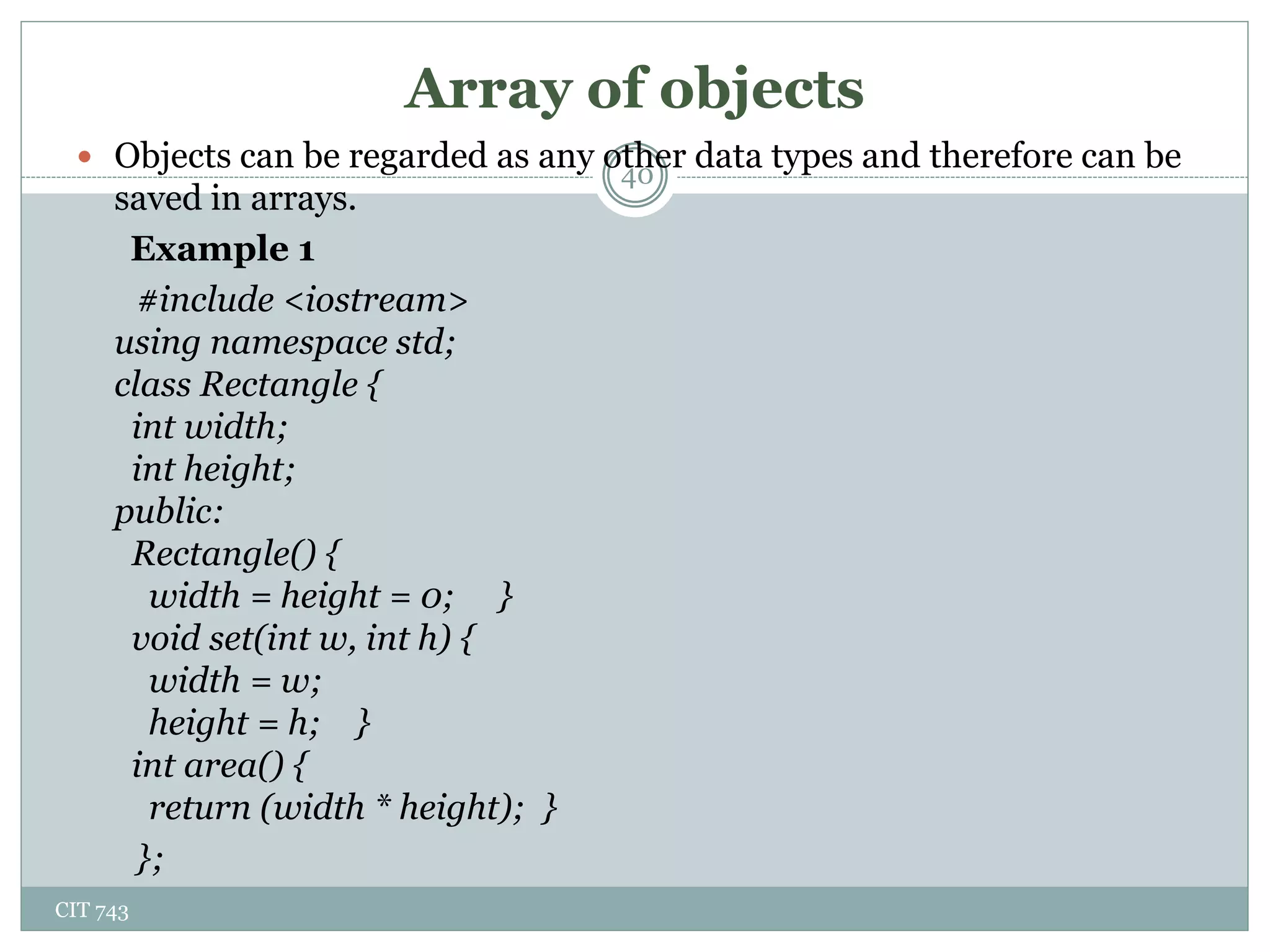 Array of objects
CIT 743
40
 Objects can be regarded as any other data types and therefore can be
saved in arrays.
Example 1
#include <iostream>
using namespace std;
class Rectangle {
int width;
int height;
public:
Rectangle() {
width = height = 0; }
void set(int w, int h) {
width = w;
height = h; }
int area() {
return (width * height); }
};
 