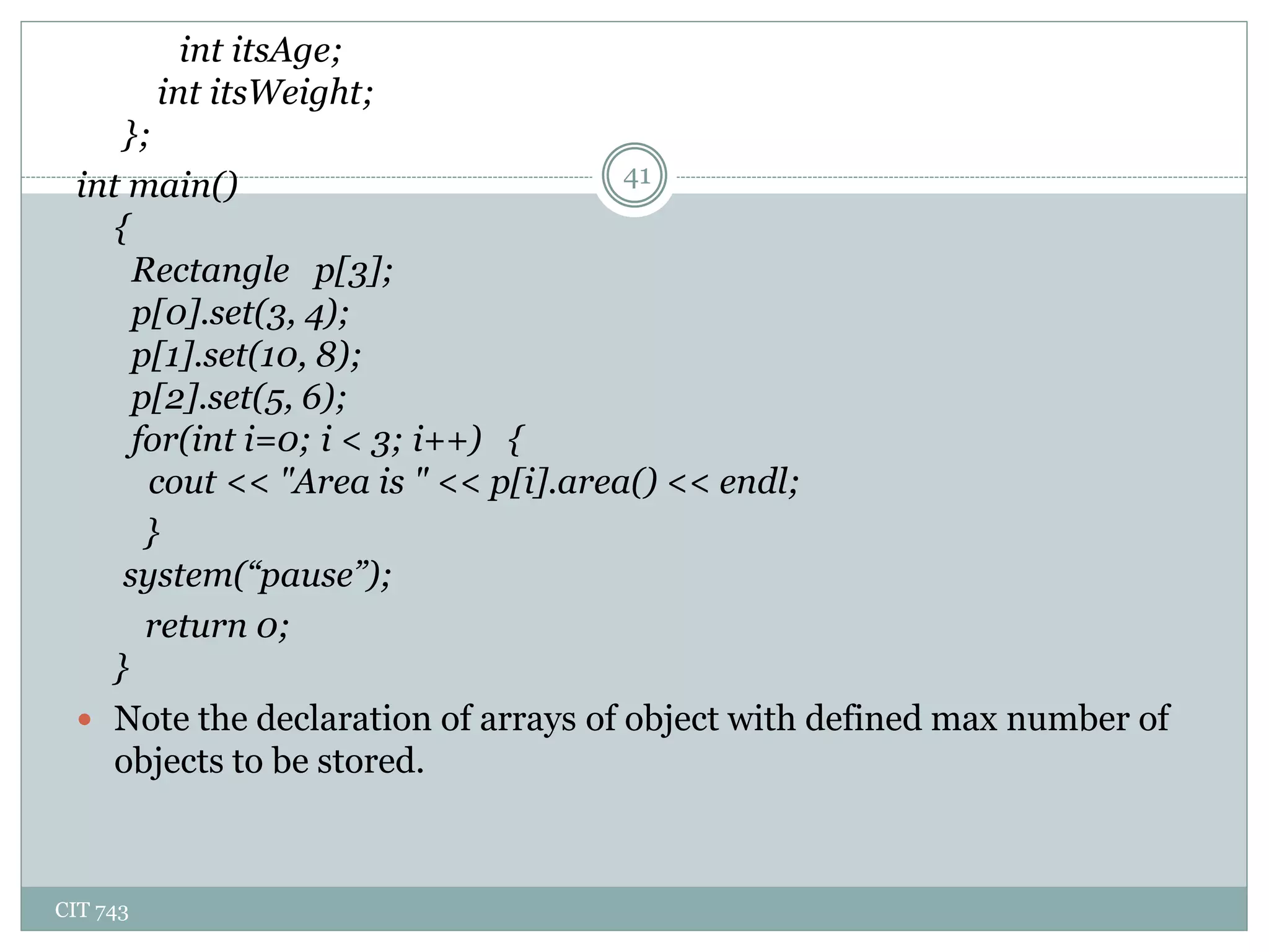 CIT 743
41
int itsAge;
int itsWeight;
};
int main()
{
Rectangle p[3];
p[0].set(3, 4);
p[1].set(10, 8);
p[2].set(5, 6);
for(int i=0; i < 3; i++) {
cout << "Area is " << p[i].area() << endl;
}
system(“pause”);
return 0;
}
 Note the declaration of arrays of object with defined max number of
objects to be stored.
 