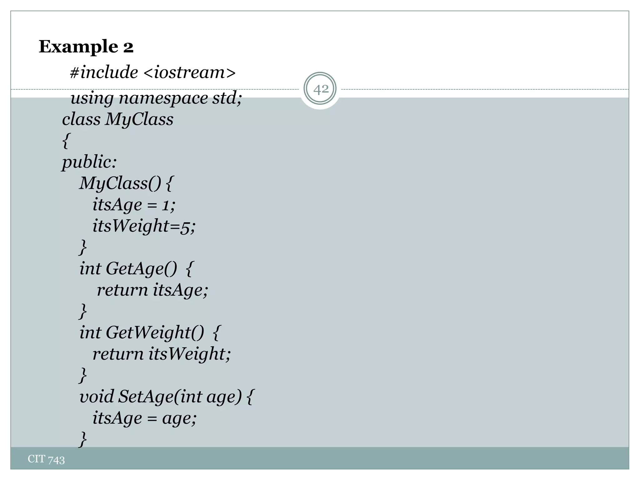 CIT 743
42
Example 2
#include <iostream>
using namespace std;
class MyClass
{
public:
MyClass() {
itsAge = 1;
itsWeight=5;
}
int GetAge() {
return itsAge;
}
int GetWeight() {
return itsWeight;
}
void SetAge(int age) {
itsAge = age;
}
 