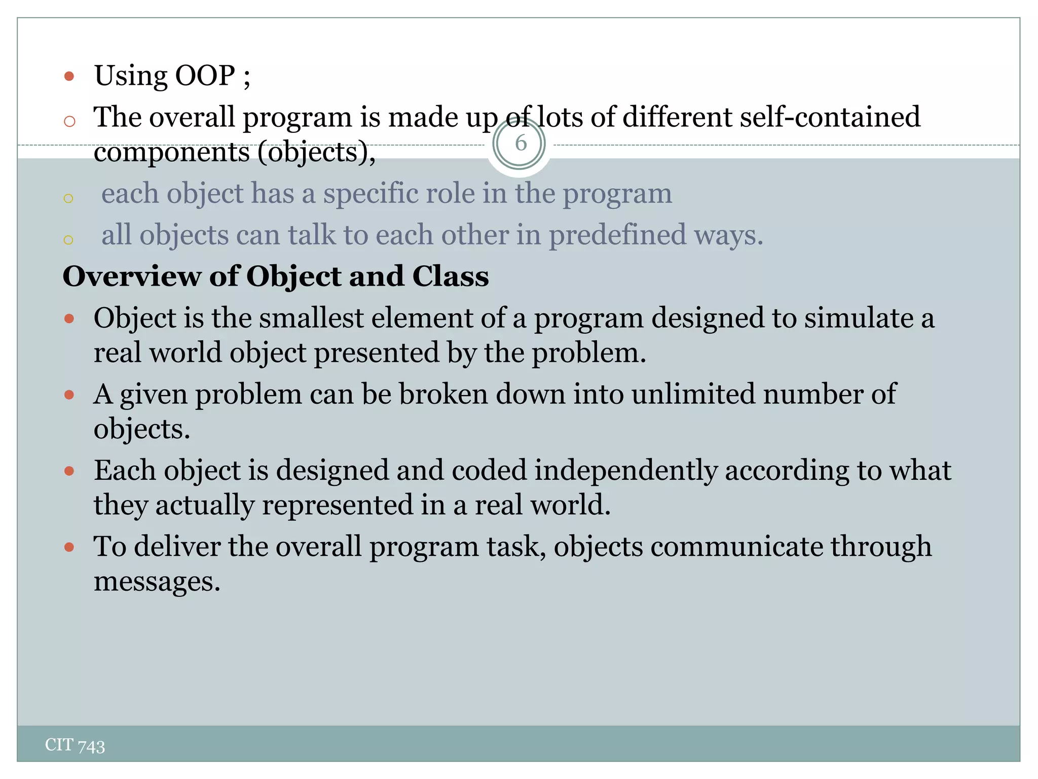 CIT 743
6
 Using OOP ;
o The overall program is made up of lots of different self-contained
components (objects),
o each object has a specific role in the program
o all objects can talk to each other in predefined ways.
Overview of Object and Class
 Object is the smallest element of a program designed to simulate a
real world object presented by the problem.
 A given problem can be broken down into unlimited number of
objects.
 Each object is designed and coded independently according to what
they actually represented in a real world.
 To deliver the overall program task, objects communicate through
messages.
 