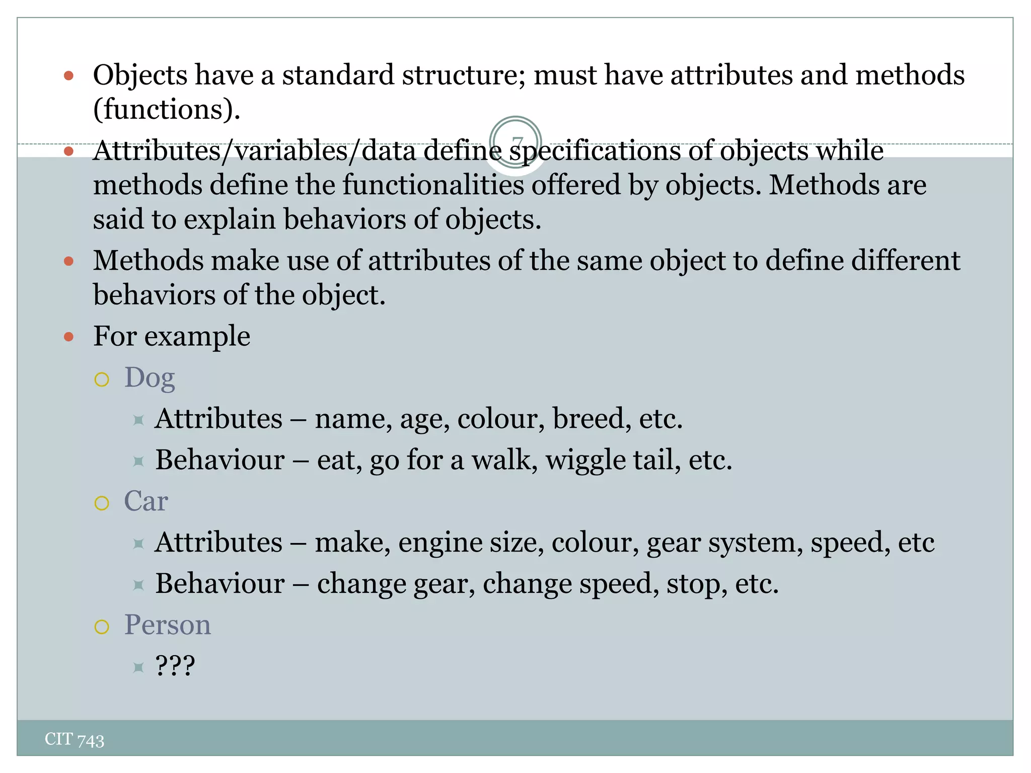 CIT 743
7
 Objects have a standard structure; must have attributes and methods
(functions).
 Attributes/variables/data define specifications of objects while
methods define the functionalities offered by objects. Methods are
said to explain behaviors of objects.
 Methods make use of attributes of the same object to define different
behaviors of the object.
 For example
 Dog
 Attributes – name, age, colour, breed, etc.
 Behaviour – eat, go for a walk, wiggle tail, etc.
 Car
 Attributes – make, engine size, colour, gear system, speed, etc
 Behaviour – change gear, change speed, stop, etc.
 Person
 ???
 