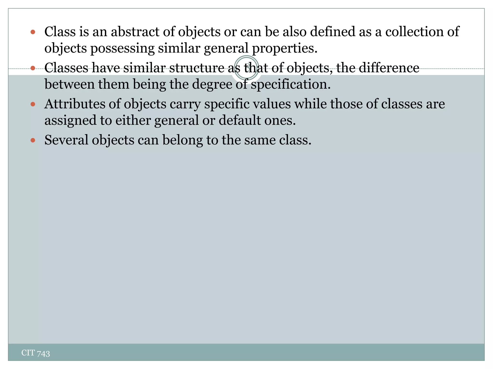 CIT 743
8
 Class is an abstract of objects or can be also defined as a collection of
objects possessing similar general properties.
 Classes have similar structure as that of objects, the difference
between them being the degree of specification.
 Attributes of objects carry specific values while those of classes are
assigned to either general or default ones.
 Several objects can belong to the same class.
 