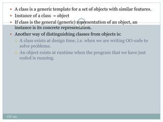 CIT 743
10
 A class is a generic template for a set of objects with similar features.
 Instance of a class = object
 If class is the general (generic) representation of an object, an
instance is its concrete representation.
 Another way of distinguishing classes from objects is:
 A class exists at design time, i.e. when we are writing OO code to
solve problems.
 An object exists at runtime when the program that we have just
coded is running.
 