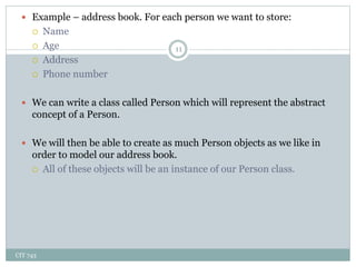 CIT 743
11
 Example – address book. For each person we want to store:
 Name
 Age
 Address
 Phone number
 We can write a class called Person which will represent the abstract
concept of a Person.
 We will then be able to create as much Person objects as we like in
order to model our address book.
 All of these objects will be an instance of our Person class.
 