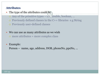 Attributes
CIT 743
13
 The type of the attributes could be
 Any of the primitive types – int, double, boolean, …
 Previously defined classes in the C++ libraries e.g String
 Previously user-defined classes
 We can use as many attributes as we wish
 more attributes = more complex class
 Example:
Person – name, age, address, DOB, phoneNo, ppsNo, …
 