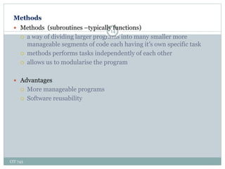 Methods
CIT 743
14
 Methods (subroutines –typically functions)
 a way of dividing larger programs into many smaller more
manageable segments of code each having it’s own specific task
 methods performs tasks independently of each other
 allows us to modularise the program
 Advantages
 More manageable programs
 Software reusability
 