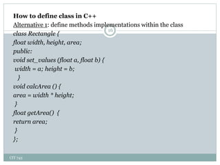 CIT 743
16
How to define class in C++
Alternative 1: define methods implementations within the class
class Rectangle {
float width, height, area;
public:
void set_values (float a, float b) {
width = a; height = b;
}
void calcArea () {
area = width * height;
}
float getArea() {
return area;
}
};
 