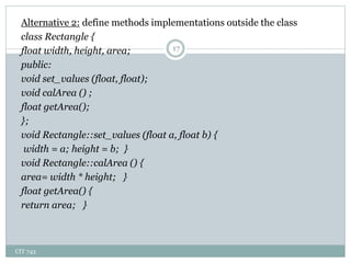 CIT 743
17
Alternative 2: define methods implementations outside the class
class Rectangle {
float width, height, area;
public:
void set_values (float, float);
void calArea () ;
float getArea();
};
void Rectangle::set_values (float a, float b) {
width = a; height = b; }
void Rectangle::calArea () {
area= width * height; }
float getArea() {
return area; }
 