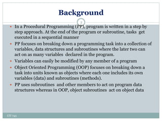 Background
CIT 743
2
 In a Procedural Programming (PP), program is written in a step by
step approach. At the end of the program or subroutine, tasks get
executed in a sequential manner
 PP focuses on breaking down a programming task into a collection of
variables, data structures and subroutines where the later two can
act on as many variables declared in the program.
 Variables can easily be modified by any member of a program
 Object Oriented Programming (OOP) focuses on breaking down a
task into units known as objects where each one includes its own
variables (data) and subroutines (methods).
 PP uses subroutines and other members to act on program data
structures whereas in OOP, object subroutines act on object data
 