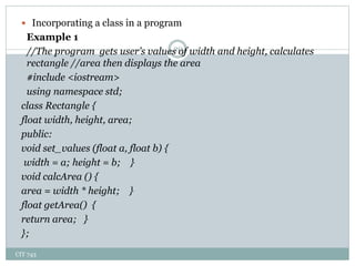 CIT 743
20
 Incorporating a class in a program
Example 1
//The program gets user’s values of width and height, calculates
rectangle //area then displays the area
#include <iostream>
using namespace std;
class Rectangle {
float width, height, area;
public:
void set_values (float a, float b) {
width = a; height = b; }
void calcArea () {
area = width * height; }
float getArea() {
return area; }
};
 