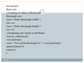 CIT 743
21
int main() {
float w,h;
//creating an object of Rectangle
Rectangle rect;
cout<<“Enter Rectangle width:”;
cin>>w;
cout<<“Enter Rectangle height:”;
cin>>h;
//Assigning user inputs to attributes
rect.set_values(w,h);
rect.calArea();
cout<<“Area of the Rectangle is:” << rect.getArea();
system(“pause”);
return 0;
}
 