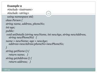 CIT 743
22
Example 2
#include <iostream>
#include <string>
using namespace std;
class Person {
string name, address, phoneNo;
int age;
public:
void setDetails (string newName, int newAge, string newAddress,
string newPhoneNo) {
name = newName; age = newAge;
address=newAdress;phoneNo=newPhoneNo;
}
string getName () {
return name; }
string getAddress () {
return address; }
 
