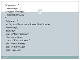 CIT 743
23
int getAge () {
return age; }
string getPhone () {
return phoneNo; }
};
int main() {
string newName, newAddress,NewPhoneNo;
int newAge;
Person p;
cout<<“Enter Name:”;
cin>> newName;
cout<<“Enter Address:”;
cin>>newAddress;
cout<<“Enter Age:”;
cin>>newAge;
 
