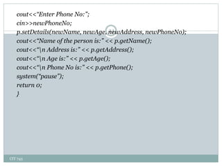 CIT 743
24
cout<<“Enter Phone No:”;
cin>>newPhoneNo;
p.setDetails(newName, newAge, newAddress, newPhoneNo);
cout<<“Name of the person is:” << p.getName();
cout<<“n Address is:” << p.getAddress();
cout<<“n Age is:” << p.getAge();
cout<<“n Phone No is:” << p.getPhone();
system(“pause”);
return 0;
}
 