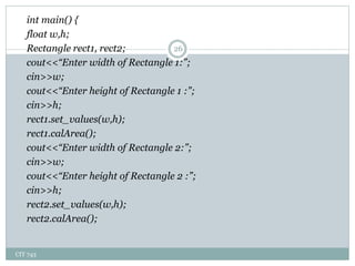 CIT 743
26
int main() {
float w,h;
Rectangle rect1, rect2;
cout<<“Enter width of Rectangle 1:”;
cin>>w;
cout<<“Enter height of Rectangle 1 :”;
cin>>h;
rect1.set_values(w,h);
rect1.calArea();
cout<<“Enter width of Rectangle 2:”;
cin>>w;
cout<<“Enter height of Rectangle 2 :”;
cin>>h;
rect2.set_values(w,h);
rect2.calArea();
 