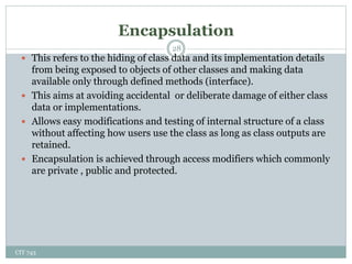 Encapsulation
CIT 743
28
 This refers to the hiding of class data and its implementation details
from being exposed to objects of other classes and making data
available only through defined methods (interface).
 This aims at avoiding accidental or deliberate damage of either class
data or implementations.
 Allows easy modifications and testing of internal structure of a class
without affecting how users use the class as long as class outputs are
retained.
 Encapsulation is achieved through access modifiers which commonly
are private , public and protected.
 