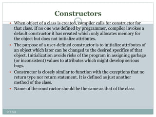 Constructors
CIT 743
30
 When object of a class is created, compiler calls for constructor for
that class. If no one was defined by programmer, compiler invokes a
default constructor it has created which only allocates memory for
the object but does not initialize attributes.
 The purpose of a user-defined constructor is to initialize attributes of
an object which later can be changed to the desired specifics of that
object. Initialization avoids risks of the program in assigning garbage
(or inconsistent) values to attributes which might develop serious
bugs.
 Constructor is closely similar to function with the exceptions that no
return type nor return statement. It is defined as just another
method of the class.
 Name of the constructor should be the same as that of the class
 