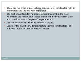 CIT 743
31
 There are two types of user defined constructors; constructor with no
parameters and the one with parameters.
 The first one, attributes values are determined within the class
whereas in the second one, values are determined outside the class
and therefore need to be passed as parameters.
 Constructor is called when new object is created.
 Consider the class below demonstrating the two constructors ( but
only one should be used in practical cases)
 