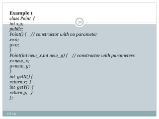 CIT 743
32
Example 1
class Point {
int x,y;
public:
Point() { // constructor with no parameter
x=0;
y=0;
}
Point(int new_x,int new_y) { // constructor with parameters
x=new_x;
y=new_y;
}
int getX() {
return x; }
int getY() {
return y; }
};
 