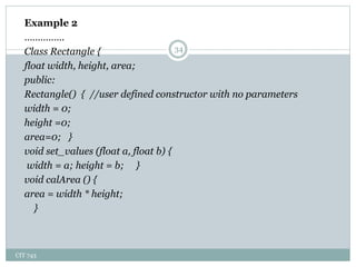 CIT 743
34
Example 2
……………
Class Rectangle {
float width, height, area;
public:
Rectangle() { //user defined constructor with no parameters
width = 0;
height =0;
area=0; }
void set_values (float a, float b) {
width = a; height = b; }
void calArea () {
area = width * height;
}
 