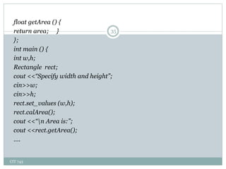 CIT 743
35
float getArea () {
return area; }
};
int main () {
int w,h;
Rectangle rect;
cout <<“Specify width and height”;
cin>>w;
cin>>h;
rect.set_values (w,h);
rect.calArea();
cout <<“n Area is:”;
cout <<rect.getArea();
….
 