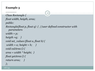 CIT 743
36
Example 3
……………
Class Rectangle {
float width, heigth, area;
public:
Rectangle(float p, float q) { //user defined constructor with
parameters
width = p;
heigth =q; }
void set_values (float a, float b) {
width = a; height = b; }
void calArea () {
area = width * height; }
float getArea () {
return area; }
};
 