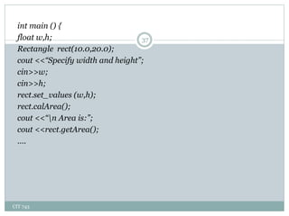 CIT 743
37
int main () {
float w,h;
Rectangle rect(10.0,20.0);
cout <<“Specify width and height”;
cin>>w;
cin>>h;
rect.set_values (w,h);
rect.calArea();
cout <<“n Area is:”;
cout <<rect.getArea();
….
 
