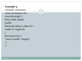 CIT 743
38
Example 4
#include <iostream>
using namespace std;
class Rectangle {
float width, height
public:
Rectangle (float a, float b) {
width=a; height=b;
}
float getArea() {
return (width * height);
}
};
 