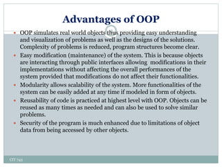 Advantages of OOP
CIT 743
4 OOP simulates real world objects thus providing easy understanding
and visualization of problems as well as the designs of the solutions.
Complexity of problems is reduced, program structures become clear.
 Easy modification (maintenance) of the system. This is because objects
are interacting through public interfaces allowing modifications in their
implementations without affecting the overall performances of the
system provided that modifications do not affect their functionalities.
 Modularity allows scalability of the system. More functionalities of the
system can be easily added at any time if modeled in form of objects.
 Reusability of code is practiced at highest level with OOP. Objects can be
reused as many times as needed and can also be used to solve similar
problems.
 Security of the program is much enhanced due to limitations of object
data from being accessed by other objects.
 
