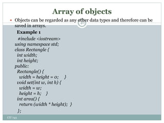 Array of objects
CIT 743
40
 Objects can be regarded as any other data types and therefore can be
saved in arrays.
Example 1
#include <iostream>
using namespace std;
class Rectangle {
int width;
int height;
public:
Rectangle() {
width = height = 0; }
void set(int w, int h) {
width = w;
height = h; }
int area() {
return (width * height); }
};
 