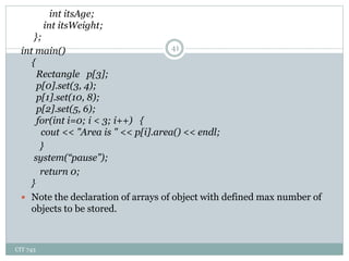 CIT 743
41
int itsAge;
int itsWeight;
};
int main()
{
Rectangle p[3];
p[0].set(3, 4);
p[1].set(10, 8);
p[2].set(5, 6);
for(int i=0; i < 3; i++) {
cout << "Area is " << p[i].area() << endl;
}
system(“pause”);
return 0;
}
 Note the declaration of arrays of object with defined max number of
objects to be stored.
 