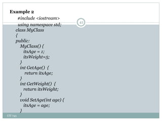 CIT 743
42
Example 2
#include <iostream>
using namespace std;
class MyClass
{
public:
MyClass() {
itsAge = 1;
itsWeight=5;
}
int GetAge() {
return itsAge;
}
int GetWeight() {
return itsWeight;
}
void SetAge(int age) {
itsAge = age;
}
 