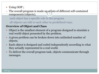 CIT 743
6
 Using OOP ;
o The overall program is made up of lots of different self-contained
components (objects),
o each object has a specific role in the program
o all objects can talk to each other in predefined ways.
Overview of Object and Class
 Object is the smallest element of a program designed to simulate a
real world object presented by the problem.
 A given problem can be broken down into unlimited number of
objects.
 Each object is designed and coded independently according to what
they actually represented in a real world.
 To deliver the overall program task, objects communicate through
messages.
 